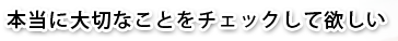 本当に大切なことをチェックしてほしい